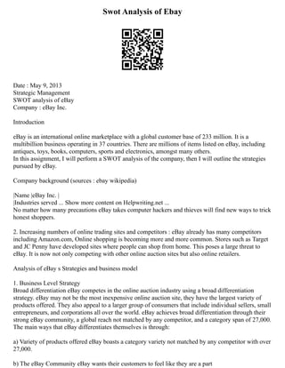 Swot Analysis of Ebay
Date : May 9, 2013
Strategic Management
SWOT analysis of eBay
Company : eBay Inc.
Introduction
eBay is an international online marketplace with a global customer base of 233 million. It is a
multibillion business operating in 37 countries. There are millions of items listed on eBay, including
antiques, toys, books, computers, sports and electronics, amongst many others.
In this assignment, I will perform a SWOT analysis of the company, then I will outline the strategies
pursued by eBay.
Company background (sources : ebay wikipedia)
|Name |eBay Inc. |
|Industries served ... Show more content on Helpwriting.net ...
No matter how many precautions eBay takes computer hackers and thieves will find new ways to trick
honest shoppers.
2. Increasing numbers of online trading sites and competitors : eBay already has many competitors
including Amazon.com, Online shopping is becoming more and more common. Stores such as Target
and JC Penny have developed sites where people can shop from home. This poses a large threat to
eBay. It is now not only competing with other online auction sites but also online retailers.
Analysis of eBay s Strategies and business model
1. Business Level Strategy
Broad differentiation eBay competes in the online auction industry using a broad differentiation
strategy. eBay may not be the most inexpensive online auction site, they have the largest variety of
products offered. They also appeal to a larger group of consumers that include individual sellers, small
entrepreneurs, and corporations all over the world. eBay achieves broad differentiation through their
strong eBay community, a global reach not matched by any competitor, and a category span of 27,000.
The main ways that eBay differentiates themselves is through:
a) Variety of products offered eBay boasts a category variety not matched by any competitor with over
27,000.
b) The eBay Community eBay wants their customers to feel like they are a part
 