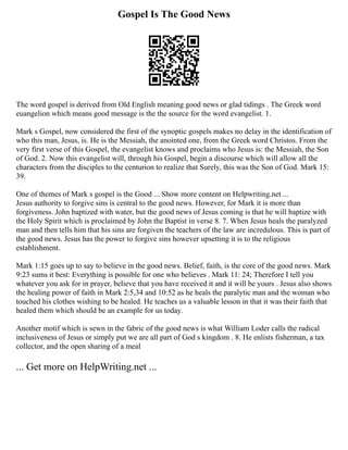 Gospel Is The Good News
The word gospel is derived from Old English meaning good news or glad tidings . The Greek word
euangelion which means good message is the the source for the word evangelist. 1.
Mark s Gospel, now considered the first of the synoptic gospels makes no delay in the identification of
who this man, Jesus, is. He is the Messiah, the anointed one, from the Greek word Christos. From the
very first verse of this Gospel, the evangelist knows and proclaims who Jesus is: the Messiah, the Son
of God. 2. Now this evangelist will, through his Gospel, begin a discourse which will allow all the
characters from the disciples to the centurion to realize that Surely, this was the Son of God. Mark 15:
39.
One of themes of Mark s gospel is the Good ... Show more content on Helpwriting.net ...
Jesus authority to forgive sins is central to the good news. However, for Mark it is more than
forgiveness. John baptized with water, but the good news of Jesus coming is that he will baptize with
the Holy Spirit which is proclaimed by John the Baptist in verse 8. 7. When Jesus heals the paralyzed
man and then tells him that his sins are forgiven the teachers of the law are incredulous. This is part of
the good news. Jesus has the power to forgive sins however upsetting it is to the religious
establishment.
Mark 1:15 goes up to say to believe in the good news. Belief, faith, is the core of the good news. Mark
9:23 sums it best: Everything is possible for one who believes . Mark 11: 24; Therefore I tell you
whatever you ask for in prayer, believe that you have received it and it will be yours . Jesus also shows
the healing power of faith in Mark 2:5,34 and 10:52 as he heals the paralytic man and the woman who
touched his clothes wishing to be healed. He teaches us a valuable lesson in that it was their faith that
healed them which should be an example for us today.
Another motif which is sewn in the fabric of the good news is what William Loder calls the radical
inclusiveness of Jesus or simply put we are all part of God s kingdom . 8. He enlists fisherman, a tax
collector, and the open sharing of a meal
... Get more on HelpWriting.net ...
 