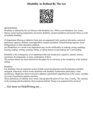 Disability As Defined By The Act
DEFINITIONS
Disability as defined by the Act (Person with Disability Act, 1995) covers blindness, low vision,
leprosy cured, hearing impairment, locomotor disability, mental retardation and mental illness as well
as multiple disability.
(l) Impairment Missing or defective body part, an amputated Limb, paralysis after polio, restricted
pulmonary capacity, diabetes, nearsightedness, mental retardation, limited hearing capacity, facial
disfigurement or other abnormal condition.
(m) Disabilities As a result of an impairment may involve difficulties in walking, seeing, speaking,
hearing, reading, writing, counting, lifting, or taking interest in and making one s surrounding.
Disability is the consequence of an impairment that may be physical, cognitive, mental, sensory,
emotional, developmental, or some combination of these.
The systems theory has been selected for this paper for its relevancy to the complexity of the medical
setting.
Disability
For disability, Also an important section of both social Incorporation and Incorporation clinched
alongside. Education, written works identified with disability Furthermore particularly visual
interference. Might have been reviewed to addition a preferred Comprehension of the issues, variables
involved, Examination patterns and facts.
Those definitions of inability were varied, relying upon the point of view Also. Country. The varieties
in the meaning and descriptions; those purposes behind. Variety was inspected Also involved
... Get more on HelpWriting.net ...
 