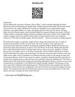 Machiavelli
Machiavelli
Nicolò Machiavelli was born in Florence, Italy on May 3, 1469 to attorney Bernardo di Nicolò
Machiavelli and wife Bartolomea di Stefano Nelli. Despite being the third child, Machiavelli was the
first son born to the couple. Machiavelli was born in a tumultuous era in which popes waged
acquisitive wars against Italian city states, and people and cities often fell from power as France,
Spain, the Holy Roman Empire, and Switzerland battled for regional influence and control. Political
military alliances continually changed, featuring condottieri (mercenary leaders), who changed sides
without warning, and the rise and fall of many short lived governments. Peace was restored to
Florence in 1494 when the Medici family, who had ruled for ... Show more content on Helpwriting.net
...
He drank in the company of peasants, fought in local villages and railed at his fate. At night, he
dressed in the old robes of office, sat at his desk, and wrote. He drew on his experiences in
government and composed a manifesto for pragmatic leadership (PBS). Machiavelli used his own
personal accounts and experiences in order to write The Prince. In the book, Machiavelli describes
how to take and maintain control of foreign lands with any means necessary, regardless of morals.
Because how one ought to live is so far removed from how one lives that he who lets go of what is
done for that which one ought to do sooner learns ruin than his own preservation: because a man who
might want to make a show of goodness in all things necessarily comes to ruin among so many who
are not good. Because of this it is necessary for a prince, wanting to maintain himself, to learn how to
be able to be not good and to use this and not use it according to necessity (Machiavelli). The Prince is
different from other books about creating and controlling principalities because it doesn t tell you what
an ideal prince or principality is, but Machiavelli explains through examples, which princes are the
most successful in obtaining and maintaining power. Machiavelli draws his examples from personal
observations made while he was on diplomatic missions for Florence and from his readings in ancient
history. His writing has the mark of the Renaissance upon it because he sprinkles his text with Latin
phrases and many examples are drawn from Classical
... Get more on HelpWriting.net ...
 
