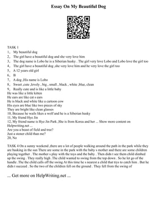 Essay On My Beautiful Dog
TASK 1
1， My beautiful dog
2， The girl have a beautiful dog and she very love him
3， The dog name is Lobo he is a Siberian husky . The girl very love Lobo and Lobo love the girl too
4， The girl have a beautiful dog ,she very love him and he very love the girl too
5， A 12 years old girl
6， B
7， A dog ,His name is Lobo
8， Sweet ,cute ,lovely , big , small , black , white ,blue, clean
9， Really cute and is like a little baby
He was like a little kitten
He ears are like cat s ears
He is black and white like a cartoon cow
His eyes are blue like two pieces of sky
They are bright like clean glasses
10, Because he wails likes a wolf and he is a Siberian husky
11, My friend Hye Jin
12, My friend name is Hye Jin Park ,She is from Korea and her ... Show more content on
Helpwriting.net ...
Are you a beast of field and tree?
Just a stoner child than me?
20, No
TASK 4 On a sunny weekend ,there are a lot of people walking around the path in the park while they
are basking in the sun There are some in the park with the baby s mother and there are some children
playing together . The mother s play with the toys and the baby . Then didn t see them child dimbed
up the swing . They really high .The child wanted to swing from the top down . So he let go of the
handle .The the child calls off the swing At this time he s nearest a child that trys to catch him . But he
didn t succeed . So the two of the children fell on the ground . They fell from the swing of
... Get more on HelpWriting.net ...
 