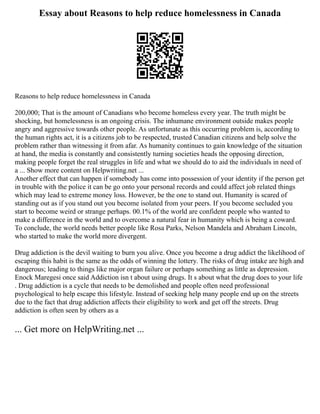 Essay about Reasons to help reduce homelessness in Canada
Reasons to help reduce homelessness in Canada
200,000; That is the amount of Canadians who become homeless every year. The truth might be
shocking, but homelessness is an ongoing crisis. The inhumane environment outside makes people
angry and aggressive towards other people. As unfortunate as this occurring problem is, according to
the human rights act, it is a citizens job to be respected, trusted Canadian citizens and help solve the
problem rather than witnessing it from afar. As humanity continues to gain knowledge of the situation
at hand, the media is constantly and consistently turning societies heads the opposing direction,
making people forget the real struggles in life and what we should do to aid the individuals in need of
a ... Show more content on Helpwriting.net ...
Another effect that can happen if somebody has come into possession of your identity if the person get
in trouble with the police it can be go onto your personal records and could affect job related things
which may lead to extreme money loss. However, be the one to stand out. Humanity is scared of
standing out as if you stand out you become isolated from your peers. If you become secluded you
start to become weird or strange perhaps. 00.1% of the world are confident people who wanted to
make a difference in the world and to overcome a natural fear in humanity which is being a coward.
To conclude, the world needs better people like Rosa Parks, Nelson Mandela and Abraham Lincoln,
who started to make the world more divergent.
Drug addiction is the devil waiting to burn you alive. Once you become a drug addict the likelihood of
escaping this habit is the same as the odds of winning the lottery. The risks of drug intake are high and
dangerous; leading to things like major organ failure or perhaps something as little as depression.
Enock Maregesi once said Addiction isn t about using drugs. It s about what the drug does to your life
. Drug addiction is a cycle that needs to be demolished and people often need professional
psychological to help escape this lifestyle. Instead of seeking help many people end up on the streets
due to the fact that drug addiction affects their eligibility to work and get off the streets. Drug
addiction is often seen by others as a
... Get more on HelpWriting.net ...
 