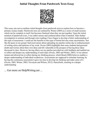 Initial Thoughts From Patchwork Texts Essay
This essay sets out to combine initial thoughts from patchwork texts to explore how to become a
primary science leader. Patchwork texts are outlined by Winter (2003) as a series of small sections
which can be complete in itself, but becomes finalised when they are put together. Upon the initial
mention of patchwork texts, I was rather unsure and confused about what it entailed. After further
investigation in seminar and through extra readings I have begun to develop a better understanding of
this type of assessment. I could see the benefits to this type of format but also some uncertainties. Just
like the peers in my group I had reservations about uploading my patches online due to embarrassment
of writing styles and opinions of my work. Ovens (2003) highlights that some students had personal
doubt and worries about their own ideas and felt vulnerable at the prospect of having these ideas
discussed in class. However, having others see my patches provided me with feedback and enabled me
to reflect and deepen my understanding of each topic (Ovens, 2003 and Winter, 2003). It was almost
instant and allowed me to reflect during my thinking process, which Boud (2000) believes enables a
deeper understanding of individual weaknesses. Assessments are supposed to stimulate learning; by
having this continuous assessment it gave me time to develop my thinking and make sense of it
(Ovens, 2003; Winter, 2003; Trevelyan and Wilson, 2012). Henceforth, resulting in a deeper
understanding
... Get more on HelpWriting.net ...
 