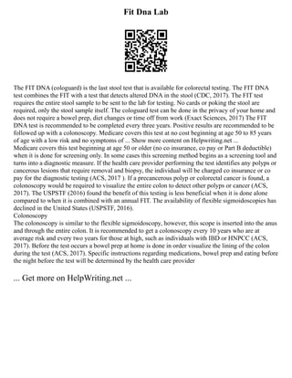 Fit Dna Lab
The FIT DNA (cologuard) is the last stool test that is available for colorectal testing. The FIT DNA
test combines the FIT with a test that detects altered DNA in the stool (CDC, 2017). The FIT test
requires the entire stool sample to be sent to the lab for testing. No cards or poking the stool are
required, only the stool sample itself. The cologuard test can be done in the privacy of your home and
does not require a bowel prep, diet changes or time off from work (Exact Sciences, 2017) The FIT
DNA test is recommended to be completed every three years. Positive results are recommended to be
followed up with a colonoscopy. Medicare covers this test at no cost beginning at age 50 to 85 years
of age with a low risk and no symptoms of ... Show more content on Helpwriting.net ...
Medicare covers this test beginning at age 50 or older (no co insurance, co pay or Part B deductible)
when it is done for screening only. In some cases this screening method begins as a screening tool and
turns into a diagnostic measure. If the health care provider performing the test identifies any polyps or
cancerous lesions that require removal and biopsy, the individual will be charged co insurance or co
pay for the diagnostic testing (ACS, 2017 ). If a precancerous polyp or colorectal cancer is found, a
colonoscopy would be required to visualize the entire colon to detect other polyps or cancer (ACS,
2017). The USPSTF (2016) found the benefit of this testing is less beneficial when it is done alone
compared to when it is combined with an annual FIT. The availability of flexible sigmoidoscopies has
declined in the United States (USPSTF, 2016).
Colonoscopy
The colonoscopy is similar to the flexible sigmoidoscopy, however, this scope is inserted into the anus
and through the entire colon. It is recommended to get a colonoscopy every 10 years who are at
average risk and every two years for those at high, such as individuals with IBD or HNPCC (ACS,
2017). Before the test occurs a bowel prep at home is done in order visualize the lining of the colon
during the test (ACS, 2017). Specific instructions regarding medications, bowel prep and eating before
the night before the test will be determined by the health care provider
... Get more on HelpWriting.net ...
 