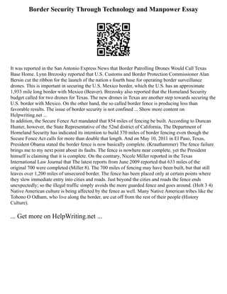 Border Security Through Technology and Manpower Essay
It was reported in the San Antonio Express News that Border Patrolling Drones Would Call Texas
Base Home. Lynn Brezosky reported that U.S. Customs and Border Protection Commissioner Alan
Bersin cut the ribbon for the launch of the nation s fourth base for operating border surveillance
drones. This is important in securing the U.S. Mexico border, which the U.S. has an approximate
1,933 mile long border with Mexico (Beaver). Brezosky also reported that the Homeland Security
budget called for two drones for Texas. The new drones in Texas are another step towards securing the
U.S. border with Mexico. On the other hand, the so called border fence is producing less than
favorable results. The issue of border security is not confined ... Show more content on
Helpwriting.net ...
In addition, the Secure Fence Act mandated that 854 miles of fencing be built. According to Duncan
Hunter, however, the State Representative of the 52nd district of California, The Department of
Homeland Security has indicated its intention to build 370 miles of border fencing even though the
Secure Fence Act calls for more than double that length. And on May 10, 2011 in El Paso, Texas,
President Obama stated the border fence is now basically complete. (Krauthammer) The fence failure
brings me to my next point about its faults. The fence is nowhere near complete, yet the President
himself is claiming that it is complete. On the contrary, Nicole Miller reported in the Texas
International Law Journal that The latest reports from June 2009 reported that 633 miles of the
original 700 were completed (Miller 8). The 700 miles of fencing may have been built, but that still
leaves over 1,200 miles of unsecured border. The fence has been placed only at certain points where
they slow immediate entry into cities and roads. Just beyond the cities and roads the fence ends
unexpectedly; so the illegal traffic simply avoids the more guarded fence and goes around. (Holt 3 4)
Native American culture is being affected by the fence as well. Many Native American tribes like the
Tohono O Odham, who live along the border, are cut off from the rest of their people (History
Culture).
... Get more on HelpWriting.net ...
 