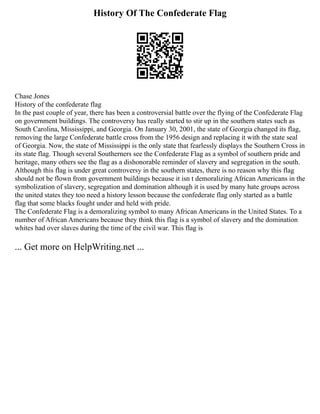 History Of The Confederate Flag
Chase Jones
History of the confederate flag
In the past couple of year, there has been a controversial battle over the flying of the Confederate Flag
on government buildings. The controversy has really started to stir up in the southern states such as
South Carolina, Mississippi, and Georgia. On January 30, 2001, the state of Georgia changed its flag,
removing the large Confederate battle cross from the 1956 design and replacing it with the state seal
of Georgia. Now, the state of Mississippi is the only state that fearlessly displays the Southern Cross in
its state flag. Though several Southerners see the Confederate Flag as a symbol of southern pride and
heritage, many others see the flag as a dishonorable reminder of slavery and segregation in the south.
Although this flag is under great controversy in the southern states, there is no reason why this flag
should not be flown from government buildings because it isn t demoralizing African Americans in the
symbolization of slavery, segregation and domination although it is used by many hate groups across
the united states they too need a history lesson because the confederate flag only started as a battle
flag that some blacks fought under and held with pride.
The Confederate Flag is a demoralizing symbol to many African Americans in the United States. To a
number of African Americans because they think this flag is a symbol of slavery and the domination
whites had over slaves during the time of the civil war. This flag is
... Get more on HelpWriting.net ...
 