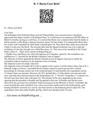 R. V Burns Case Brief
R. v Burns case Brief
Case Facts
The defendants Glen Sebastian Burns and Atif Ahmad Rafay were accused to have committed
aggravated first degree murder in Washington State. In a confession to an undercover RCMP officer in
British Columbia, posing as a mob boss, it is clamed that Burns was a contract killer hired by Rafay to
kill his parents so that Rafay could get insurance money for their deaths. It is claimed that Burns beat
the victims with a baseball bat while Rafay watched (para.10). They threw their cloths away and took
a bath to wash away the blood. The accused claim that the alleged confession was a lie to gain the
confidence of who they thought was a Mob Boss (para.11). They were to be extradited to the United
States, where if ... Show more content on Helpwriting.net ...
v. Kindler was controlling even where the fugitives are Canadians. (para24). The extradition was
nullified on a 2 1 decision by the British Columbia Court of Appeal.
The Minister of Justice appealed the British Columbia Court of Appeal s decision to nullify the
extradition without assurances to the Supreme Court of Canada.
The Supreme Court of Canada s Decision
The Supreme Court of Canada (SCC) said in regards to the section 12 of the charter claim, that in R. v.
Schmidt, Judge La Forest J. concluded that the charter cannot be used to govern how criminal
proceedings in a foreign country are to be conducted (para.51) and therefore the respondents section
12 charter claim was rejected.. However, the SCC decided that s.7 of the charter was relevant to the
case, and made their decision based on the interpretation of s. 7. The SCC found that s.7 evidently was
the real issue they had to deal with (para.31). The minister in this case, depended on the courts
agreeing that the precedent in Kindler and Ng applied to this case. In Kindler and Ng the courts
allowed for the accused to be extradited without assurances by the Minister of Justice. In Kindler, the
courts decided that each extradition case, where convictions could result in the death penalty, each
hearing should be reviewed on a case by case basis known as the balancing process (para.65). The
respondents claim that unlike Kindler and Ng, which were decided nearly 10 years
... Get more on HelpWriting.net ...
 