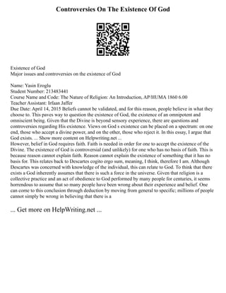 Controversies On The Existence Of God
Existence of God
Major issues and controversies on the existence of God
Name: Yasin Eroglu
Student Number: 213483441
Course Name and Code: The Nature of Religion: An Introduction, AP/HUMA 1860 6.00
Teacher Assistant: Irfaan Jaffer
Due Date: April 14, 2015 Beliefs cannot be validated, and for this reason, people believe in what they
choose to. This paves way to question the existence of God, the existence of an omnipotent and
omniscient being. Given that the Divine is beyond sensory experience, there are questions and
controversies regarding His existence. Views on God s existence can be placed on a spectrum: on one
end, those who accept a divine power, and on the other, those who reject it. In this essay, I argue that
God exists. ... Show more content on Helpwriting.net ...
However, belief in God requires faith. Faith is needed in order for one to accept the existence of the
Divine. The existence of God is controversial (and unlikely) for one who has no basis of faith. This is
because reason cannot explain faith. Reason cannot explain the existence of something that it has no
basis for. This relates back to Descartes cogito ergo sum, meaning, I think, therefore I am. Although
Descartes was concerned with knowledge of the individual, this can relate to God. To think that there
exists a God inherently assumes that there is such a force in the universe. Given that religion is a
collective practice and an act of obedience to God performed by many people for centuries, it seems
horrendous to assume that so many people have been wrong about their experience and belief. One
can come to this conclusion through deduction by moving from general to specific; millions of people
cannot simply be wrong in believing that there is a
... Get more on HelpWriting.net ...
 