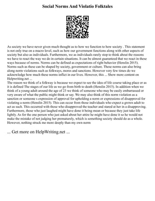 Social Norms And Violatio Folktales
As society we have never given much thought as to how we function to how society . This statement
is not only true on a macro level, such as how our government functions along with other aspects of
society but also as individuals. Furthermore, we as individuals rarely stop to think about the reasons
we have to react the way we do in certain situations. It can be almost guaranteed that we react in these
ways because of norms. Norms can be defined as expectations of right behavior (Henslin 2015).
Norms such as these can be shaped by society, government or culture. These norms can also bring
along norm violations such as folkways, mores and sanctions. However very few times do we
acknowledge how much these norms inflict in our lives. However, this ... Show more content on
Helpwriting.net ...
The reason we think of a folkway is because we expect to see the idea of life course taking place or as
it is defined The stages of our life as we go from birth to death (Henslin 2015). In addition when we
think of a young adult around the age of 23 we think of someone who may be easily embarrassed or
very aware of what the public might think or say. We may also think of this norm violation as a
sanction or someone s expression of approval for upholding a norm or expressions of disapproval for
violating a norm (Henslin 2015). This can occur from those individuals who expect a grown adult to
act as such. This occurred with those who disapproved the teacher and stared at her in a disapproving.
Furthermore, those who just laughed might have done it being mean or because they just take life
lightly. As for the one person who just asked about her attire he might have done it so he would not
make the mistake of not judging her prematurely, which is something society should do as a whole.
However, nothing struck me more deeply than my own norm
... Get more on HelpWriting.net ...
 