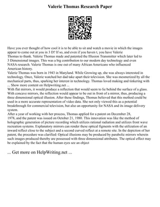 Valerie Thomas Research Paper
Have you ever thought of how cool it is to be able to sit and watch a movie in which the images
appear to come out at you in 3 D? If so, and even if you haven t, you have Valerie
Thomas to thank. Valerie Thomas made and patented the Illusion Transmitter which later led to
3 Dimensional images. This was a big contribution to our modern day technology and even
NASA research. Valerie Thomas is one out of many African Americans who influenced
American history.
Valerie Thomas was born in 1943 in Maryland. While Growing up, she was always interested in
technology. Once, Valerie watched her dad take apart their television. She was mesmerized by all the
mechanical parts, thus, sparking her interest in technology. Thomas loved making and tinkering with
... Show more content on Helpwriting.net ...
With flat mirrors, it would produce a reflection that would seem to lie behind the surface of a glass.
With concave mirrors, the reflection would appear to be out in front of a mirror, thus, producing a
three dimensional optical illusion. After these findings, Thomas believed that this method could be
used in a more accurate representation of video data. She not only viewed this as a potential
breakthrough for commercial television, but also an opportunity for NASA and its image delivery
system.
After a year of working with her process, Thomas applied for a patent on December 28,
1978, and the patent was issued on October 21, 1980. This innovation was like the method of
holographic generation of picture recording which utilizes rational radiation and utilizes front wave
recreation systems. Explanatory mirrors can render these optical figments with the utilization of an
inward reflect close to the subject and a second curved reflect at a remote site. In the depiction of her
patent, the procedure was clarified: Optical illusions may be produced by parabolic mirrors wherein
such images produced thereby are possessed with three dimensional attributes. The optical effect may
be explained by the fact that the human eyes see an object
... Get more on HelpWriting.net ...
 