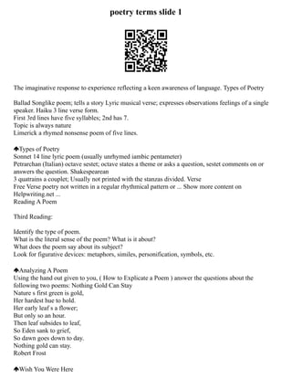 poetry terms slide 1
The imaginative response to experience reflecting a keen awareness of language. Types of Poetry
Ballad Songlike poem; tells a story Lyric musical verse; expresses observations feelings of a single
speaker. Haiku 3 line verse form.
First 3rd lines have five syllables; 2nd has 7.
Topic is always nature
Limerick a rhymed nonsense poem of five lines.
Types of Poetry
Sonnet 14 line lyric poem (usually unrhymed iambic pentameter)
Petrarchan (Italian) octave sestet; octave states a theme or asks a question, sestet comments on or
answers the question. Shakespearean
3 quatrains a couplet; Usually not printed with the stanzas divided. Verse
Free Verse poetry not written in a regular rhythmical pattern or ... Show more content on
Helpwriting.net ...
Reading A Poem
Third Reading:
Identify the type of poem.
What is the literal sense of the poem? What is it about?
What does the poem say about its subject?
Look for figurative devices: metaphors, similes, personification, symbols, etc.
Analyzing A Poem
Using the hand out given to you, ( How to Explicate a Poem ) answer the questions about the
following two poems: Nothing Gold Can Stay
Nature s first green is gold,
Her hardest hue to hold.
Her early leaf s a flower;
But only so an hour.
Then leaf subsides to leaf,
So Eden sank to grief,
So dawn goes down to day.
Nothing gold can stay.
Robert Frost
Wish You Were Here
 