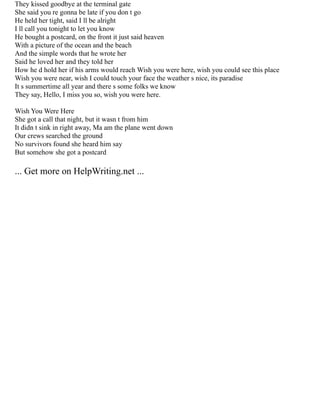 They kissed goodbye at the terminal gate
She said you re gonna be late if you don t go
He held her tight, said I ll be alright
I ll call you tonight to let you know
He bought a postcard, on the front it just said heaven
With a picture of the ocean and the beach
And the simple words that he wrote her
Said he loved her and they told her
How he d hold her if his arms would reach Wish you were here, wish you could see this place
Wish you were near, wish I could touch your face the weather s nice, its paradise
It s summertime all year and there s some folks we know
They say, Hello, I miss you so, wish you were here.
Wish You Were Here
She got a call that night, but it wasn t from him
It didn t sink in right away, Ma am the plane went down
Our crews searched the ground
No survivors found she heard him say
But somehow she got a postcard
... Get more on HelpWriting.net ...
 