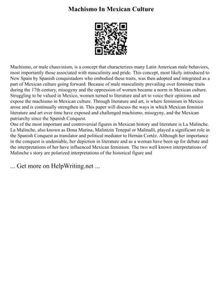 Machismo In Mexican Culture
Machismo, or male chauvinism, is a concept that characterizes many Latin American male behaviors,
most importantly those associated with masculinity and pride. This concept, most likely introduced to
New Spain by Spanish conquistadors who embodied these traits, was then adopted and integrated as a
part of Mexican culture going forward. Because of male masculinity prevailing over feminine traits
during the 17th century, misogyny and the oppression of women became a norm in Mexican culture.
Struggling to be valued in Mexico, women turned to literature and art to voice their opinions and
expose the machismo in Mexican culture. Through literature and art, is where feminism in Mexico
arose and is continually strengthen in. This paper will discuss the ways in which Mexican feminist
literature and art over time have exposed and challenged machismo, misogyny, and the Mexican
patriarchy since the Spanish Conquest.
One of the most important and controversial figures in Mexican history and literature is La Malinche.
La Malinche, also known as Dona Marina, Malintzin Tenepal or Malinalli, played a significant role in
the Spanish Conquest as translator and political mediator to Hernàn Cortèz. Although her importance
in the conquest is undeniable, her depiction in literature and as a woman have been up for debate and
the interpretations of her have influenced Mexican feminism. The two well known interpretations of
Malinche s story are polarized interpretations of the historical figure and
... Get more on HelpWriting.net ...
 