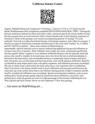 Californa Science Center
Alqarni, Abdullah Homework Assignment # 8 Geology 1, Section # 1176 or 1177 (pick one) Dr.
Beraki Woldehaimanot Date (assignment completed) QUESTIONS GEOLOGIC TIME 1. Distinguish
between numerical (radioactive) dates and relative dates. numerical specify the actual number of years
that have passed since an event occurred; relative means placing rocks in their property sequences of
formation 2. Refer to the geologic cross section accompanying question 10 on page 333 (your
textbook). Your task is to place the lettered features in the proper sequence, from oldest to youngest. 3.
Would you expect to find fossils of humans and Dinosaurs in the same rock? Explain. No. 4. Define
half life. Half life is defined ... Show more content on Helpwriting.net ...
Impermeable, surficial materials such as massive bedrock and asphalt paving prevent infiltration so
moisture runs off or evaporates. Water infiltrates more readily into moist, unsaturated regolith than
into dry regolith. Dense, vegetative cover enhances infiltration because soils are typically moist and
porous, thus runoff is retarded. In forested areas, trees slow down the rate at which precipitation is
delivered to the land surface, and considerable moisture is temporarily stored in humus and forest
litter. On gentle, tree covered slopes and flat lying terrain, slow runoff enhances infiltration. Runoff is
accelerated on steep slopes and in areas with sparse vegetation, and infiltration decreases accordingly.
The rate at which water is delivered to the land surface has a very important effect on infiltration.
Short lived storms with intense rainfall result in lower infiltration and increased runoff because the
water piles up on the surface faster than it can infiltrate. During periods of light to moderate rainfall,
runoff is retarded and infiltration rises accordingly. Special environmental conditions, such as snow
melting above frozen ground, greatly intensify runoff and reduce infiltration; conversely, snow
melting above unfrozen ground can result in a high percentage of the moisture infiltrating the soil.
Thus regional and local climatic factors are also important. 9. How does geology
... Get more on HelpWriting.net ...
 
