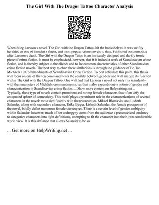 The Girl With The Dragon Tattoo Character Analysis
When Stieg Larsson s novel, The Girl with the Dragon Tattoo, hit the bookshelves, it was swiftly
heralded as one of Sweden s finest, and most popular crime novels to date. Published posthumously
after Larsson s death, The Girl with the Dragon Tattoo is an intricately designed and darkly ironic
piece of crime fiction. It must be emphasized, however, that it is indeed a work of Scandinavian crime
fiction, and is thereby subject to the clichés and to the common characteristics of other Scandinavian
crime fiction novels. The best way to chart these similarities is through the guidance of Bo Tao
Michäels 10 Commandments of Scandinavian Crime Fiction. To best articulate this point, this thesis
will focus on one of the ten commandments the equality between genders and will analyze its function
within The Girl with the Dragon Tattoo. One will find that Larsson s novel not only fits seamlessly
with the parameters of Michäels commandments, but that it also expands one s notion of gender and
characterization in Scandinavian crime fiction. ... Show more content on Helpwriting.net ...
Typically, these type of novels contain prominent and strong female characters that often defy the
antiquated sphere of domesticity. This motif plays a prominent role in the characterizations of several
characters in the novel; most significantly with the protagonists, Mikael Blomkvist and Lisbeth
Salander, along with secondary character, Erika Berger. Lisbeth Salander, the female protagonist of
the novel, boldly defies numerous female stereotypes. There is a certain level of gender ambiguity
within Salander; however, much of her androgyny stems from the audience s preconceived tendency
to categorize characters into tight definitions, attempting to fit the character into their own comfortable
world view. It is this defiance that allows Salander to be so
... Get more on HelpWriting.net ...
 
