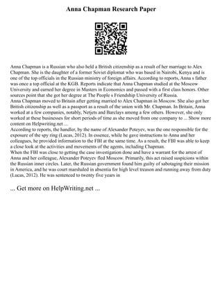 Anna Chapman Research Paper
Anna Chapman is a Russian who also held a British citizenship as a result of her marriage to Alex
Chapman. She is the daughter of a former Soviet diplomat who was based in Nairobi, Kenya and is
one of the top officials in the Russian ministry of foreign affairs. According to reports, Anna s father
was once a top official at the KGB. Reports indicate that Anna Chapman studied at the Moscow
University and earned her degree in Masters in Economics and passed with a first class honors. Other
sources point that she got her degree at The People s Friendship University of Russia.
Anna Chapman moved to Britain after getting married to Alex Chapman in Moscow. She also got her
British citizenship as well as a passport as a result of the union with Mr. Chapman. In Britain, Anna
worked at a few companies, notably, Netjets and Barclays among a few others. However, she only
worked at these businesses for short periods of time as she moved from one company to ... Show more
content on Helpwriting.net ...
According to reports, the handler, by the name of Alexander Poteyev, was the one responsible for the
exposure of the spy ring (Lucas, 2012). In essence, while he gave instructions to Anna and her
colleagues, he provided information to the FBI at the same time. As a result, the FBI was able to keep
a close look at the activities and movements of the agents, including Chapman.
When the FBI was close to getting the case investigation done and have a warrant for the arrest of
Anna and her colleague, Alexander Poteyev fled Moscow. Primarily, this act raised suspicions within
the Russian inner circles. Later, the Russian government found him guilty of sabotaging their mission
in America, and he was court marshaled in absentia for high level treason and running away from duty
(Lucas, 2012). He was sentenced to twenty five years in
... Get more on HelpWriting.net ...
 