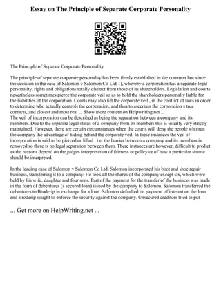 Essay on The Principle of Separate Corporate Personality
The Principle of Separate Corporate Personality
The principle of separate corporate personality has been firmly established in the common law since
the decision in the case of Salomon v Salomon Co Ltd[1], whereby a corporation has a separate legal
personality, rights and obligations totally distinct from those of its shareholders. Legislation and courts
nevertheless sometimes pierce the corporate veil so as to hold the shareholders personally liable for
the liabilities of the corporation. Courts may also lift the corporate veil , in the conflict of laws in order
to determine who actually controls the corporation, and thus to ascertain the corporation s true
contacts, and closest and most real ... Show more content on Helpwriting.net ...
The veil of incorporation can be described as being the separation between a company and its
members. Due to the separate legal status of a company from its members this is usually very strictly
maintained. However, there are certain circumstances when the courts will deny the people who run
the company the advantage of hiding behind the corporate veil. In these instances the veil of
incorporation is said to be pierced or lifted , i.e. the barrier between a company and its members is
removed so there is no legal separation between them. There instances are however, difficult to predict
as the reasons depend on the judges interpretation of fairness or policy or of how a particular statute
should be interpreted.
In the leading case of Salomon v Salomon Co Ltd, Salomon incorporated his boot and shoe repair
business, transferring it to a company. He took all the shares of the company except six, which were
held by his wife, daughter and four sons. Part of the payment for the transfer of the business was made
in the form of debentures (a secured loan) issued by the company to Salomon. Salomon transferred the
debentures to Broderip in exchange for a loan. Salomon defaulted on payment of interest on the loan
and Broderip sought to enforce the security against the company. Unsecured creditors tried to put
... Get more on HelpWriting.net ...
 