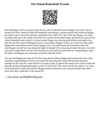 The School Basketball Tryouts
One day,Reggie woke up and got ready for his school basketball tryouts.Reggie was really nervous
because he really wanted to make the basketball team.Reggie s parents packed him lunch and Reggie
got ready to go to school.His parents wished him luck and he left. The whole day Reggie was really
sweating with nerves the whole school day.The second school ended reggie sprinted to the gym for the
school basketball team tryouts!.in tryouts started Reggie was playing great defense and made every
shot he took.The coach told Reggie you are a great player Reggie I want you on the team That made
Reggie feel extraordinary.After tryouts Reggie was so excited because he expected to make the
team.Reggie was still nervous though all night he thought if he was going to make the team or not.The
next day at school there was the list of the players who made the team and sure enough Reggie made
the team!.And Reggie was extremely excited he made the team!!.
The next day,Reggie got ready for the first team practice.When Reggie got to the practice the coach
started by congratulating everyone who made the team.Then the coach told the team the game
schedule for the year.The coach said we are going to play 25 games this season if we want to make the
playoffs and the championship game we have to work hard .The coach said the first game is in 2 days
work hard and be ready.After practice Reggie and his teammates were stressed because they didn t
know how they would play in the season.On
... Get more on HelpWriting.net ...
 