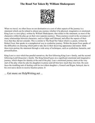 The Road Not Taken By William Shakespeare
When we travel, we often focus on our destination at a cost of other aspects of the journey is a
statement which can be related to almost any journey whether it be physical, imaginative or emotional.
King Lear is a text (play), written by William Shakespeare, that relates to the statement, as most of the
characters within the play go on their own separate journeys. These journeys result in the severance of
many relationships between characters, such as Edgar and Edmund, and affect the aspects of their
lives that they did not consider. This is similar to The Road Not Taken which is a poem, written by
Robert Frost, that speaks in a metaphorical way to symbolise journey. Within the poem Frost speaks of
the difficulties on choosing which path to take due to their deceiving appearance and nature. Both
these texts portray the statement through a wide array of techniques, such as symbolism, hamartia, and
personification.
King Lear is a text which has parallel narratives, the first following King Lear s family, and the second
following Lord Gloucester s family. The King himself goes on a significant emotional and imaginative
journey, which shapes his identity at the end of the play. Lear s emotional journey starts at the very
start of the play when he asks his daughters to praise and tell him how much they love him. He soon
faces the troubling task of dealing with his two eldest daughter s, Goneril and Regan, betrayal, due to
his own naive desire to receive baseless praise. It
... Get more on HelpWriting.net ...
 