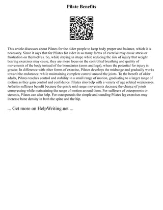 Pilate Benefits
This article discusses about Pilates for the older people to keep body proper and balance, which it is
necessary. Since it says that for Pilates for elder in so many forms of exercise may cause stress or
frustration on themselves. So, while staying in shape while reducing the risk of injury that weight
bearing exercises may cause, they are more focus on the controlled breathing and quality of
movements of the body instead of the boundaries (arms and legs), where the potential for injury is
greater. In difference with other forms of exercise, Pilates develops the midrange and gradually works
toward the endurance, while maintaining complete control around the joints. To the benefit of older
adults, Pilates teaches control and stability in a small range of motion, graduating to a larger range of
motion as they gain control and confidence. Pilates also help with a variety of age related weaknesses.
Arthritis sufferers benefit because the gentle mid range movements decrease the chance of joints
compressing while maintaining the range of motion around them. For sufferers of osteoporosis or
stenosis, Pilates can also help. For osteoporosis the simple and standing Pilates leg exercises may
increase bone density in both the spine and the hip.
... Get more on HelpWriting.net ...
 