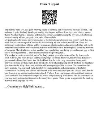Concert Report
The melody starts low, as a quiet whirring sound of the flute and oboe slowly envelops the hall. The
audience is quiet, hushed. Slowly yet steadily, the timpani and bass drum lays out a blanket solemn
theme. Another theme of clarinets and trumpets appears, complementing the previous, yet affirming
its own identity with an energetic, new twist of the melody.
My predilection for music can be associated to the thematic development in a concert band. For me,
music has become the spark of my intellectual curiosity with its infinite possibilities. There are
millions of combinations of time and key signatures, chords and melodies, crescendo (fast and swift)
and decrescendos (slow and soft) in the world of music that wait to be arranged to create the wonders
of melodies. My introduction to this world of vast possibilities was during my sophomore year in high
school when I joined the ... Show more content on Helpwriting.net ...
When asked about the most vital part of the body, people generally answer either the brain or the
heart. After all, the brain decides and the heart pumps the blood. However, the structure that always
goes unnoticed is the backbone. Yet, the backbone lets the brain carry out actions through the
intertwined spinal cord and helps filter blood cells for the heart to pump blood. In short, the backbone
synchronizes the body s functions, without which everything will be in chaos. The bass drum also
plays a similar role in a band. Sure, the shift between crescendo and decrescendo of the tenor
saxophone or the lively tune of flute and clarinet is the most noticeable part of a concert band, but the
bass drum is what keeps everything disciplined. If a bass drum beat is even a thousandth of a second
faster or slower than the desired tempo, the whole song ultimately breakdowns like the chain reaction.
Learning such an important instrument for nearly three years, I have grown to appreciate the modesty
that bass drum displays for such
... Get more on HelpWriting.net ...
 