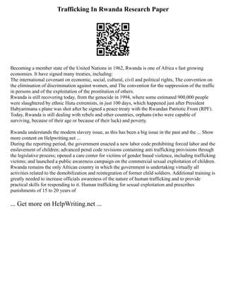 Trafficking In Rwanda Research Paper
Becoming a member state of the United Nations in 1962, Rwanda is one of Africa s fast growing
economies. It have signed many treaties, including:
The international covenant on economic, social, cultural, civil and political rights, The convention on
the elimination of discrimination against women, and The convention for the suppression of the traffic
in persons and of the exploitation of the prostitution of others.
Rwanda is still recovering today, from the genocide in 1994, where some estimated 900,000 people
were slaughtered by ethnic Hutu extremists, in just 100 days, which happened just after President
Habyarimana s plane was shot after he signed a peace treaty with the Rwandan Patriotic Front (RPF).
Today, Rwanda is still dealing with rebels and other countries, orphans (who were capable of
surviving, because of their age or because of their luck) and poverty.
Rwanda understands the modern slavery issue, as this has been a big issue in the past and the ... Show
more content on Helpwriting.net ...
During the reporting period, the government enacted a new labor code prohibiting forced labor and the
enslavement of children; advanced penal code revisions containing anti trafficking provisions through
the legislative process; opened a care center for victims of gender based violence, including trafficking
victims; and launched a public awareness campaign on the commercial sexual exploitation of children.
Rwanda remains the only African country in which the government is undertaking virtually all
activities related to the demobilization and reintegration of former child soldiers. Additional training is
greatly needed to increase officials awareness of the nature of human trafficking and to provide
practical skills for responding to it. Human trafficking for sexual exploitation and prescribes
punishments of 15 to 20 years of
... Get more on HelpWriting.net ...
 