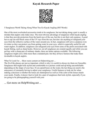 Kayak Research Paper
5 Sunglasses Worth Taking Along When You Go Kayak Angling (885 Words)
One of the most overlooked accessories tends to be sunglasses, but not taking along a pair is usually a
mistake that anglers only make once. The most obvious advantage of sunglasses while kayak angling
is that they provide protection from the harsh rays of the sun, but this is not their only purpose. A good
hat or cap can still block some of the UV rays from the sun, but don t do anything to safeguard your
eyes from the reflective surface of the water around you. In fact, sunglasses still serve a purpose even
in winter as they can protect you from getting water in your eyes, which is especially useful for salt
water anglers. In addition, sunglasses can safeguard your eyes from some of the perils associated with
kayak fishing, such as sharp hooks. However, not all sunglasses are created equally and while you can
get buy with a cheap pair of ordinary shades, there are better options available. The following
sunglasses might cost a little more than a standard pair, but they all have features that make them
invaluable to kayak anglers.
What To Look For ... Show more content on Helpwriting.net ...
The fit of the glasses are just as important, which is why it is useful to always try them on if possible.
Sunglasses that might look stylish and comfortable in a picture could end up being uncomfortable
depending on the shape of your face. If you spend hours on the water, the last thing you need is the
annoyance of constantly having to adjust your sunglasses. Useful features to look out for when
making a decision is whether the lenses are shatterproof as well as if the color of the lenses match
your needs. Finally, it doesn t hurt to look for a pair of sunglasses that look stylish, especially if you
are going to be photographing yourself with your
... Get more on HelpWriting.net ...
 