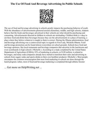 The Use Of Food And Beverage Advertising In Public Schools
The use of food and beverage advertising in schools greatly impacts the purchasing behavior of youth.
With the abundance of advertisements plastered around elementary, middle, and high schools, students
believe that the foods and beverages advertised in their schools are what should be purchasing and
consuming. Advertisements directed at children in schools are misleading. Children think it s okay to
eat these food and drink these beverages because they see the advertisements in a place of learning, a
place where they believe whatever is taught to them is correct. During the Obama administration, food
and beverage advertising was a controversial topic in regards to First Lady, Michelle Obama. Food
and beverage promotion can be found almost everywhere on school grounds. Schools have food and
beverage sponsors, like local restaurants and beverage companies that advertise in the lunchroom and
even scoreboards in high schools ( Michelle ). According to a study completed by the United States
Department of Agriculture (USDA), 93% of marketing in schools, or $149 million, is related to
beverages, and many soda companies already have started to transition their sales and advertising in
schools from sugary sodas and sports drinks to their own healthier products ( Michelle ). Most people
encompass the common misconception that most food marketing in schools are done through the
lunch program; rather, most of food and beverage marketing is completed through athletic booster
... Get more on HelpWriting.net ...
 