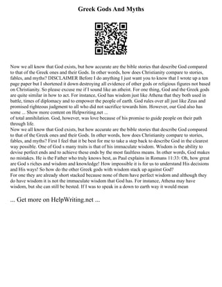 Greek Gods And Myths
Now we all know that God exists, but how accurate are the bible stories that describe God compared
to that of the Greek ones and their Gods. In other words, how does Christianity compare to stories,
fables, and myths? DISCLAIMER Before I do anything I just want you to know that I wrote up a ten
page paper but I shortened it down destroying all evidence of other gods or religious figures not based
on Christianity. So please excuse me if I sound like an atheist. For one thing, God and the Greek gods
are quite similar in how to act. For instance, God has wisdom just like Athena that they both used in
battle, times of diplomacy and to empower the people of earth. God rules over all just like Zeus and
promised righteous judgment to all who did not sacrifice towards him. However, our God also has
some ... Show more content on Helpwriting.net ...
of total annihilation. God, however, was love because of his promise to guide people on their path
through life.
Now we all know that God exists, but how accurate are the bible stories that describe God compared
to that of the Greek ones and their Gods. In other words, how does Christianity compare to stories,
fables, and myths? First I feel that it be best for me to take a step back to describe God in the clearest
way possible. One of God s many traits is that of his immaculate wisdom. Wisdom is the ability to
devise perfect ends and to achieve these ends by the most faultless means. In other words, God makes
no mistakes. He is the Father who truly knows best, as Paul explains in Romans 11:33: Oh, how great
are God s riches and wisdom and knowledge! How impossible it is for us to understand His decisions
and His ways! So how do the other Greek gods with wisdom stack up against God?
For one they are already short stacked because none of them have perfect wisdom and although they
do have wisdom it is not the immaculate wisdom that God has. For instance, Athena may have
wisdom, but she can still be bested. If I was to speak in a down to earth way it would mean
... Get more on HelpWriting.net ...
 