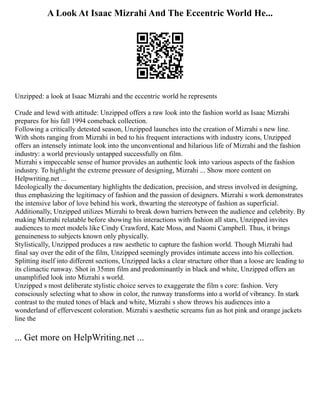A Look At Isaac Mizrahi And The Eccentric World He...
Unzipped: a look at Isaac Mizrahi and the eccentric world he represents
Crude and lewd with attitude: Unzipped offers a raw look into the fashion world as Isaac Mizrahi
prepares for his fall 1994 comeback collection.
Following a critically detested season, Unzipped launches into the creation of Mizrahi s new line.
With shots ranging from Mizrahi in bed to his frequent interactions with industry icons, Unzipped
offers an intensely intimate look into the unconventional and hilarious life of Mizrahi and the fashion
industry: a world previously untapped successfully on film.
Mizrahi s impeccable sense of humor provides an authentic look into various aspects of the fashion
industry. To highlight the extreme pressure of designing, Mizrahi ... Show more content on
Helpwriting.net ...
Ideologically the documentary highlights the dedication, precision, and stress involved in designing,
thus emphasizing the legitimacy of fashion and the passion of designers. Mizrahi s work demonstrates
the intensive labor of love behind his work, thwarting the stereotype of fashion as superficial.
Additionally, Unzipped utilizes Mizrahi to break down barriers between the audience and celebrity. By
making Mizrahi relatable before showing his interactions with fashion all stars, Unzipped invites
audiences to meet models like Cindy Crawford, Kate Moss, and Naomi Campbell. Thus, it brings
genuineness to subjects known only physically.
Stylistically, Unzipped produces a raw aesthetic to capture the fashion world. Though Mizrahi had
final say over the edit of the film, Unzipped seemingly provides intimate access into his collection.
Splitting itself into different sections, Unzipped lacks a clear structure other than a loose arc leading to
its climactic runway. Shot in 35mm film and predominantly in black and white, Unzipped offers an
unamplified look into Mizrahi s world.
Unzipped s most deliberate stylistic choice serves to exaggerate the film s core: fashion. Very
consciously selecting what to show in color, the runway transforms into a world of vibrancy. In stark
contrast to the muted tones of black and white, Mizrahi s show throws his audiences into a
wonderland of effervescent coloration. Mizrahi s aesthetic screams fun as hot pink and orange jackets
line the
... Get more on HelpWriting.net ...
 