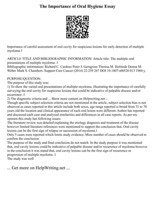 The Importance of Oral Hygiene Essay
Importance of careful assessment of oral cavity for suspicious lesions for early detection of multiple
myeloma.1
ARTICLE TITLE AND BIBLIOGRAPHIC INFORMATION: Article title: The multiple oral
presentations of multiple myeloma .1
Bibliographic information: Richard C. Cardoso Peter J. Gerngross Theresa M. Hofstede Donna M.
Weber Mark S. Chambers. Support Care Cancer (2014) 22:259 267 DOI 10.1007/s00520 013 1960 y.
PURPOSE/QUESTION:
The purpose of this study was:
1) To show the varied oral presentations of multiple myeloma, illustrating the importance of carefully
surveying the oral cavity for suspicious lesions that could be indicative of palpable disease and/or
recurrence .1
2) The diagnostic criteria and ... Show more content on Helpwriting.net ...
Though specific subject selection criteria are not mentioned in the article, subject selection bias is not
observed as cases reported in this article include both sexes, age range reported is broad from 31 to 70
years old the location and clinical appearance of each oral lesion were different. Author has reported
and discussed each case and analyzed similarities and differences in all case reports. As per my
opinion this study has following issues:
The literature review was detailed explaining the etiology diagnosis and treatment of the disease
however limited literature references were mentioned to support the conclusion that, Oral cavity
lesions can be the first sign of relapse or succession of myeloma.1
Only 5 cases were reported which limits study evidence. More number of cases should be observed to
confirm the conclusion.
The purpose of the study and final conclusion do not match. In the study purpose it was mentioned
that, oral cavity lesions could be indicative of palpable disease and/or recurrence of myeloma however
in the conclusion it was stated that, oral cavity lesions can be the first sign of recurrence or
progression of multiple myeloma .1
The study was well
... Get more on HelpWriting.net ...
 