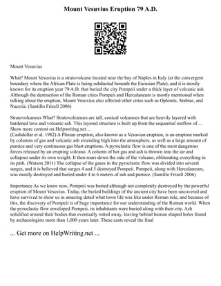 Mount Vesuvius Eruption 79 A.D.
Mount Vesuvius
What? Mount Vesuvius is a stratovolcano located near the bay of Naples in Italy (at the convergent
boundary where the African Plate is being subducted beneath the Eurasian Plate), and it is mostly
known for its eruption year 79 A.D. that buried the city Pompeii under a thick layer of volcanic ash.
Although the destruction of the Roman cities Pompeii and Herculaneum is mostly mentioned when
talking about the eruption, Mount Vesuvius also affected other cities such as Oplontis, Stabiae, and
Nuceria. (Santillo Frizell 2006)
Stratovolcanoes What? Stratovolcanoes are tall, conical volcanoes that are heavily layered with
hardened lava and volcanic ash. This layered structure is built up from the sequential outflow of ...
Show more content on Helpwriting.net ...
(Cashdollar et al. 1982) A Plinian eruption, also known as a Vesuvian eruption, is an eruption marked
by columns of gas and volcanic ash extending high into the atmosphere, as well as a large amount of
pumice and very continuous gas blast eruptions. A pyroclastic flow is one of the most dangerous
forces released by an erupting volcano. A column of hot gas and ash is thrown into the air and
collapses under its own weight. It then roars down the side of the volcano, obliterating everything in
its path. (Watson 2011) The collapse of the gases in the pyroclastic flow was divided into several
surges, and it is believed that surges 4 and 5 destroyed Pompeii. Pompeii, along with Herculaneum,
was mostly destroyed and buried under 4 to 6 meters of ash and pumice. (Santillo Frizell 2006)
Importance As we know now, Pompeii was buried although not completely destroyed by the powerful
eruption of Mount Vesuvius. Today, the buried buildings of the ancient city have been uncovered and
have survived to show us in amazing detail what town life was like under Roman rule, and because of
this, the discovery of Pompeii is of huge importance for our understanding of the Roman world. When
the pyroclastic flow enveloped Pompeii, its inhabitants were buried along with their city. Ash
solidified around their bodies that eventually rotted away, leaving behind human shaped holes found
by archaeologists more than 1,000 years later. These casts reveal the final
... Get more on HelpWriting.net ...
 
