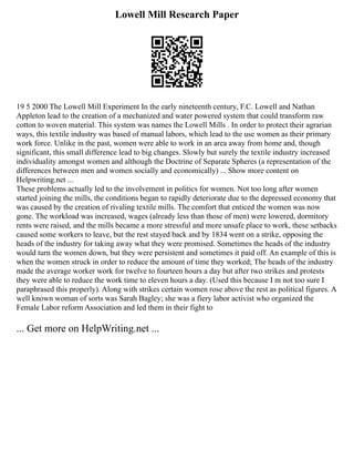 Lowell Mill Research Paper
19 5 2000 The Lowell Mill Experiment In the early nineteenth century, F.C. Lowell and Nathan
Appleton lead to the creation of a mechanized and water powered system that could transform raw
cotton to woven material. This system was names the Lowell Mills . In order to protect their agrarian
ways, this textile industry was based of manual labors, which lead to the use women as their primary
work force. Unlike in the past, women were able to work in an area away from home and, though
significant, this small difference lead to big changes. Slowly but surely the textile industry increased
individuality amongst women and although the Doctrine of Separate Spheres (a representation of the
differences between men and women socially and economically) ... Show more content on
Helpwriting.net ...
These problems actually led to the involvement in politics for women. Not too long after women
started joining the mills, the conditions began to rapidly deteriorate due to the depressed economy that
was caused by the creation of rivaling textile mills. The comfort that enticed the women was now
gone. The workload was increased, wages (already less than those of men) were lowered, dormitory
rents were raised, and the mills became a more stressful and more unsafe place to work, these setbacks
caused some workers to leave, but the rest stayed back and by 1834 went on a strike, opposing the
heads of the industry for taking away what they were promised. Sometimes the heads of the industry
would turn the women down, but they were persistent and sometimes it paid off. An example of this is
when the women struck in order to reduce the amount of time they worked; The heads of the industry
made the average worker work for twelve to fourteen hours a day but after two strikes and protests
they were able to reduce the work time to eleven hours a day. (Used this because I m not too sure I
paraphrased this properly). Along with strikes certain women rose above the rest as political figures. A
well known woman of sorts was Sarah Bagley; she was a fiery labor activist who organized the
Female Labor reform Association and led them in their fight to
... Get more on HelpWriting.net ...
 