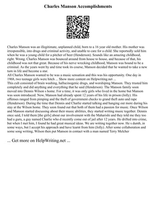 Charles Manson Accomplishments
Charles Manson was an illegitimate, unplanned child, born to a 16 year old mother. His mother was
irresponsible, into drugs and criminal activity, and unable to care for a child. She reportedly sold him
when he was a young child for a pitcher of beer (Henderson). Sounds like an amazing childhood,
right. Wrong. Charles Manson was bounced around from house to house, and because of that, his
childhood was not that great. Because of his nerve wrecking childhood, Manson was bound to be a
criminal. As the years went by and time took its course, Manson decided that he wanted to take a new
turn in life and become a star.
All Charles Manson wanted to be was a music sensation and this was his opportunity. One day in
1968, two teenage girls were hitch ... Show more content on Helpwriting.net ...
This cult consisted of brain washing, hallucinogenic drugs, and worshiping Manson. They trusted him
completely and did anything and everything that he said (Henderson). The Manson family soon
moved into Dennis Wilson s home. For a time, it was only girls who lived in the home but Manson
was soon introduced. Now, Manson had already spent 12 years of his life in prison (Jolly). His
offenses ranged from pimping and the theft of government checks to grand theft auto and rape
(Henderson). During the time that Dennis and Charlie started talking and hanging out more during his
stay at the Wilson home. They soon found out that both of them had a passion for music. Once Wilson
and Manson started discussing about their music abilities, they started writing music together. Dennis
once said, I told them [the girls] about our involvement with the Maharishi and they told me they too
had a guru, a guy named Charlie who d recently come out of jail after 12 years. He drifted into crime,
but when I met him, I found he had great musical ideas. We are writing together now. He s dumb, in
some ways, but I accept his approach and have learnt from him (Jolly). After some collaboration and
some song writing, Wilson then put Manson in contact with a man named Terry Melcher
... Get more on HelpWriting.net ...
 
