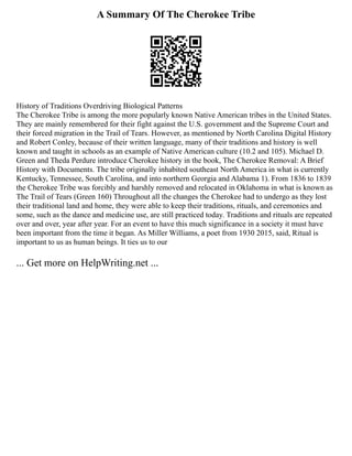 A Summary Of The Cherokee Tribe
History of Traditions Overdriving Biological Patterns
The Cherokee Tribe is among the more popularly known Native American tribes in the United States.
They are mainly remembered for their fight against the U.S. government and the Supreme Court and
their forced migration in the Trail of Tears. However, as mentioned by North Carolina Digital History
and Robert Conley, because of their written language, many of their traditions and history is well
known and taught in schools as an example of Native American culture (10.2 and 105). Michael D.
Green and Theda Perdure introduce Cherokee history in the book, The Cherokee Removal: A Brief
History with Documents. The tribe originally inhabited southeast North America in what is currently
Kentucky, Tennessee, South Carolina, and into northern Georgia and Alabama 1). From 1836 to 1839
the Cherokee Tribe was forcibly and harshly removed and relocated in Oklahoma in what is known as
The Trail of Tears (Green 160) Throughout all the changes the Cherokee had to undergo as they lost
their traditional land and home, they were able to keep their traditions, rituals, and ceremonies and
some, such as the dance and medicine use, are still practiced today. Traditions and rituals are repeated
over and over, year after year. For an event to have this much significance in a society it must have
been important from the time it began. As Miller Williams, a poet from 1930 2015, said, Ritual is
important to us as human beings. It ties us to our
... Get more on HelpWriting.net ...
 