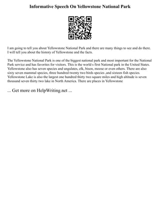 Informative Speech On Yellowstone National Park
I am going to tell you about Yellowstone National Park and there are many things to see and do there.
I will tell you about the history of Yellowstone and the facts.
The Yellowstone National Park is one of the biggest national park and most important for the National
Park service and has favorites for visitors. This is the world s first National park in the United States.
Yellowstone also has seven species and ungulates, elk, bison, moose or even others. There are also
sixty seven mammal species, three hundred twenty two birds species ,and sixteen fish species.
Yellowstone Lake is also the largest one hundred thirty two square miles and high altitude is seven
thousand seven thirty two lake in North America. There are places in Yellowstone
... Get more on HelpWriting.net ...
 