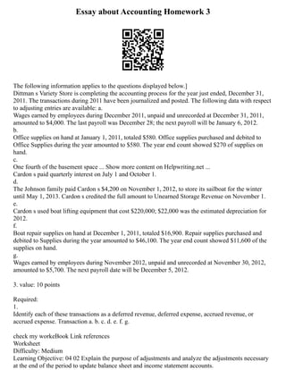 Essay about Accounting Homework 3
The following information applies to the questions displayed below.]
Dittman s Variety Store is completing the accounting process for the year just ended, December 31,
2011. The transactions during 2011 have been journalized and posted. The following data with respect
to adjusting entries are available: a.
Wages earned by employees during December 2011, unpaid and unrecorded at December 31, 2011,
amounted to $4,000. The last payroll was December 28; the next payroll will be January 6, 2012.
b.
Office supplies on hand at January 1, 2011, totaled $580. Office supplies purchased and debited to
Office Supplies during the year amounted to $580. The year end count showed $270 of supplies on
hand.
c.
One fourth of the basement space ... Show more content on Helpwriting.net ...
Cardon s paid quarterly interest on July 1 and October 1.
d.
The Johnson family paid Cardon s $4,200 on November 1, 2012, to store its sailboat for the winter
until May 1, 2013. Cardon s credited the full amount to Unearned Storage Revenue on November 1.
e.
Cardon s used boat lifting equipment that cost $220,000; $22,000 was the estimated depreciation for
2012.
f.
Boat repair supplies on hand at December 1, 2011, totaled $16,900. Repair supplies purchased and
debited to Supplies during the year amounted to $46,100. The year end count showed $11,600 of the
supplies on hand.
g.
Wages earned by employees during November 2012, unpaid and unrecorded at November 30, 2012,
amounted to $5,700. The next payroll date will be December 5, 2012.
3. value: 10 points
Required:
1.
Identify each of these transactions as a deferred revenue, deferred expense, accrued revenue, or
accrued expense. Transaction a. b. c. d. e. f. g.
check my workeBook Link references
Worksheet
Difficulty: Medium
Learning Objective: 04 02 Explain the purpose of adjustments and analyze the adjustments necessary
at the end of the period to update balance sheet and income statement accounts.
 