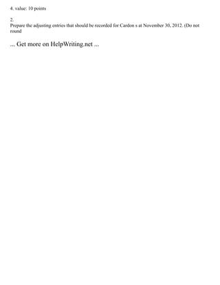 4. value: 10 points
2.
Prepare the adjusting entries that should be recorded for Cardon s at November 30, 2012. (Do not
round
... Get more on HelpWriting.net ...
 