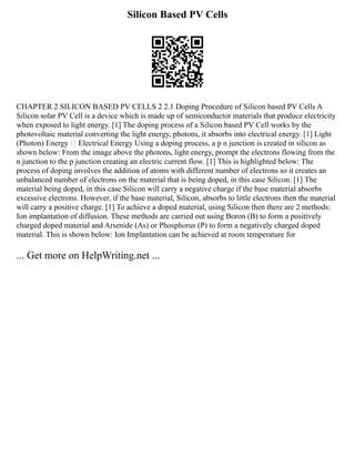 Silicon Based PV Cells
CHAPTER 2 SILICON BASED PV CELLS 2 2.1 Doping Procedure of Silicon based PV Cells A
Silicon solar PV Cell is a device which is made up of semiconductor materials that produce electricity
when exposed to light energy. [1] The doping process of a Silicon based PV Cell works by the
photovoltaic material converting the light energy, photons, it absorbs into electrical energy. [1] Light
(Photon) Energy  Electrical Energy Using a doping process, a p n junction is created in silicon as
shown below: From the image above the photons, light energy, prompt the electrons flowing from the
n junction to the p junction creating an electric current flow. [1] This is highlighted below: The
process of doping involves the addition of atoms with different number of electrons so it creates an
unbalanced number of electrons on the material that is being doped, in this case Silicon. [1] The
material being doped, in this case Silicon will carry a negative charge if the base material absorbs
excessive electrons. However, if the base material, Silicon, absorbs to little electrons then the material
will carry a positive charge. [1] To achieve a doped material, using Silicon then there are 2 methods:
Ion implantation of diffusion. These methods are carried out using Boron (B) to form a positively
charged doped material and Arsenide (As) or Phosphorus (P) to form a negatively charged doped
material. This is shown below: Ion Implantation can be achieved at room temperature for
... Get more on HelpWriting.net ...
 
