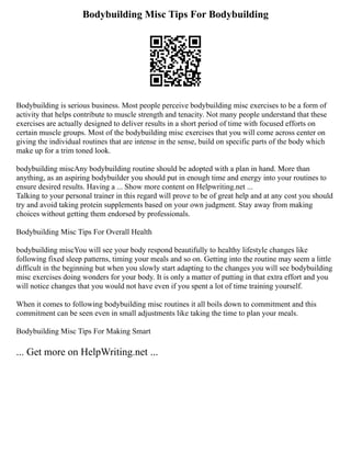 Bodybuilding Misc Tips For Bodybuilding
Bodybuilding is serious business. Most people perceive bodybuilding misc exercises to be a form of
activity that helps contribute to muscle strength and tenacity. Not many people understand that these
exercises are actually designed to deliver results in a short period of time with focused efforts on
certain muscle groups. Most of the bodybuilding misc exercises that you will come across center on
giving the individual routines that are intense in the sense, build on specific parts of the body which
make up for a trim toned look.
bodybuilding miscAny bodybuilding routine should be adopted with a plan in hand. More than
anything, as an aspiring bodybuilder you should put in enough time and energy into your routines to
ensure desired results. Having a ... Show more content on Helpwriting.net ...
Talking to your personal trainer in this regard will prove to be of great help and at any cost you should
try and avoid taking protein supplements based on your own judgment. Stay away from making
choices without getting them endorsed by professionals.
Bodybuilding Misc Tips For Overall Health
bodybuilding miscYou will see your body respond beautifully to healthy lifestyle changes like
following fixed sleep patterns, timing your meals and so on. Getting into the routine may seem a little
difficult in the beginning but when you slowly start adapting to the changes you will see bodybuilding
misc exercises doing wonders for your body. It is only a matter of putting in that extra effort and you
will notice changes that you would not have even if you spent a lot of time training yourself.
When it comes to following bodybuilding misc routines it all boils down to commitment and this
commitment can be seen even in small adjustments like taking the time to plan your meals.
Bodybuilding Misc Tips For Making Smart
... Get more on HelpWriting.net ...
 