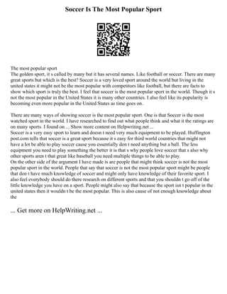 Soccer Is The Most Popular Sport
The most popular sport
The golden sport, it s called by many but it has several names. Like football or soccer. There are many
great sports but which is the best? Soccer is a very loved sport around the world but living in the
united states it might not be the most popular with competitors like football, but there are facts to
show which sport is truly the best. I feel that soccer is the most popular sport in the world. Though it s
not the most popular in the United States it is many other countries. I also feel like its popularity is
becoming even more popular in the United States as time goes on.
There are many ways of showing soccer is the most popular sport. One is that Soccer is the most
watched sport in the world. I have researched to find out what people think and what it the ratings are
on many sports. I found on ... Show more content on Helpwriting.net ...
Soccer is a very easy sport to learn and doesn t need very much equipment to be played. Huffington
post.com tells that soccer is a great sport because it s easy for third world countries that might not
have a lot be able to play soccer cause you essentially don t need anything but a ball. The less
equipment you need to play something the better it is that s why people love soccer that s also why
other sports aren t that great like baseball you need multiple things to be able to play.
On the other side of the argument I have made is are people that might think soccer is not the most
popular sport in the world. People that say that soccer is not the most popular sport might be people
that don t have much knowledge of soccer and might only have knowledge of their favorite sport. I
also feel everybody should do there research on different sports and that you shouldn t go off of the
little knowledge you have on a sport. People might also say that because the sport isn t popular in the
united states then it wouldn t be the most popular. This is also cause of not enough knowledge about
the
... Get more on HelpWriting.net ...
 