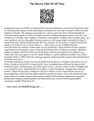 The Horror Film Of All Time
Imagine browsing your Netflix or Amazon Prime account looking for a good horror flick before settle
on something that vaguely sounds interesting as you plop onto your chair waiting for chills and spine
tingling excitement. The opening scenes pops up, a man in a peter pan hat is running through the
forest pursued by legions of little evil looking creatures wielding fake plastic spears. Soon, the man
collapses out of breath, when suddenly a beautiful woman appears, holding a bowl of green goop. The
man wordlessly eats the chlorophyll looking soup and, as the woman laughs manically, the man is
transformed into a radish and devoured by the little creatures. At this point you might be inclined to
check to see if this movie is a horror film or a ... Show more content on Helpwriting.net ...
Once the family has settled in Joshua again sees his grandfather s ghost and like an obese guardian
angel Seth gives his grandson a grave warning, the friendly folks of Nilbog are actually vegetarian
goblins in disguise and if the family eats the food they will turn into plants for the goblins to eat.
Joshua then tries once again to warn his family, Nilbog! It s goblin spelled backwards! This is their
kingdom! (Troll 2, 1990). When his warning is ignored, Joshua proceeds to pee on the food laid out so
his family won t eat it.
As Joshua continues in vain to convince his family that the place is overridden with goblins most of
Elliot s friends are killed off in various horrific ways, including being suffocated by popcorn and
turned into plants. Spontaneously, the family agrees to have a séance in order to talk to Grandpa Seth,
even though they have maintained that everything is A Okay throughout. Grandpa Seth reinforces
Joshua s claims that the place is dangerous and gives Joshua a secret weapon that he has put in a
brown paper bag. At this point the goblins break in and take the family away to be transformed into
plants. However, Joshua s mystery bag contains a double decker baloney sandwich (a vegetarian
goblins only weakness) and the goblins are killed and the day is saved with the queen goblin
screaming, Aaahhh! Think about the
... Get more on HelpWriting.net ...
 