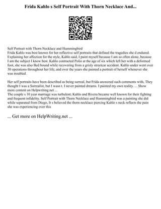 Frida Kahlo s Self Portrait With Thorn Necklace And...
Self Portrait with Thorn Necklace and Hummingbird
Frida Kahlo was best known for her reflective self portraits that defined the tragedies she d endured.
Explaining her affection for the style, Kahlo said, I paint myself because I am so often alone, because
I am the subject I know best. Kahlo contracted Polio at the age of six which left her with a deformed
foot, she was also Bed bound while recovering from a grisly streetcar accident. Kahlo under went over
30 operations throughout her life; and over the years she painted a portrait of herself whenever she
was troubled.
Her self portraits have been described as being surreal, but Frida answered such comments with, They
thought I was a Surrealist, but I wasn t. I never painted dreams. I painted my own reality. ... Show
more content on Helpwriting.net ...
The couple s 10 year marriage was turbulent; Kahlo and Rivera became well known for their fighting
and frequent infidelity. Self Portrait with Thorn Necklace and Hummingbird was a painting she did
while separated from Diego, It s believed the thorn necklace piercing Kahlo s neck reflects the pain
she was experiencing over this
... Get more on HelpWriting.net ...
 