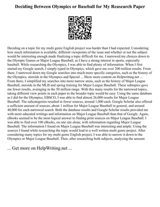 Deciding Between Olympics or Baseball for My Reasearch Paper
Deciding on a topic for my multi genre English project was harder than I had expected. Considering
how much information is available, different viewpoints of the issue and whether or not the subject
would be interesting enough made finalizing a topic difficult for me. I narrowed my choices down to
the Olympic Games or Major League Baseball, as I have a strong interest in sports, especially
baseball. While researching the Olympics, I was able to find plenty of information. When I first
started my Google search, I simply typed in Olympics, which gave me over 200 million results. From
there, I narrowed down my Google searches into much more specific categories, such as the history of
the Olympics, steroids in the Olympics and Special ... Show more content on Helpwriting.net ...
From there, I simplified my searches into more narrow areas, such as the history of Major League
Baseball, steroids in the MLB and spring training for Major League Baseball. These subtopics gave
me fewer results, averaging in the 50 million range. With this many results for the narrowed topics,
taking different view points in each paper to the broader topic would be easy. Using the same database
as I did for the Olympics, EBSCO, I was able to find almost 26,000 results for Major League
Baseball. The subcategories resulted in fewer sources, around 1,000 each. Google Scholar also offered
a sufficient amount of sources, about 1 million for Major League Baseball in general, and around
40,000 for each narrowed search. Both the database results and Google Scholar results provided me
with more educated writings and information on Major League Baseball than that of Google. Again,
eBooks seemed to be the most logical answer to finding print sources on Major League Baseball. I
was able to find over 100 eBooks, on one site alone, with information regarding Major League
Baseball. The information I found on Major League Baseball was interesting and ample. Using the
sources I found while researching the topic would lead to a well written multi genre project. After
considering many topics for my multi genre English project, I was able to narrow it down to the
Olympics or Major League Baseball. Then, after researching both subjects, analyzing the amount
... Get more on HelpWriting.net ...
 