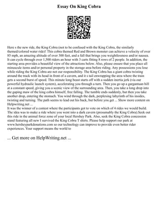 Essay On King Cobra
Here s the new ride, the King Cobra (not to be confused with the King Cobra, the similarly
themed/colored water ride)! This cobra themed Red and Brown monster can achieve a velocity of over
85 mph, an amazing altitude of over 300 feet, and a fall that brings you weightlessness and/or nausea.
It can cycle through over 1,500 riders an hour with 3 carts fitting 8 rows of 2 people. In addition, the
starting area provides a beautiful view of the attractions below. Also, please ensure that you place all
minuscule items and/or personal property in the storage area before riding. Any possessions you lose
while riding the King Cobra are not our responsibility. The King Cobra has a giant cobra twisting
around the track with its head in front of a cavern, and it s tail enwrapping the area where the train
gets a second burst of speed. This minute long beast starts off with a sudden inertia jerk (via our
powerful hydraulic launch system), accelerating you through a turn. Then you go up a gargantuan hill
at a constant speed, giving you a scenic view of the surrounding area. Then, you take a long drop into
the gaping maw of the king cobra himself, free falling. The tumble ends suddenly, but then you take
another drop, entering the stomach. You wind through the dark, perplexing labyrinth of his insides,
twisting and turning. The path seems to lead out his back, but before you get ... Show more content on
Helpwriting.net ...
It was the winner of a contest where the participants got to vote on which of 4 rides we would build.
The idea was to make a ride where you went into a dark cavern (presumably the King Cobra).Seek out
this ride in the animal force zone of your local Hershey Park. Also, seek the King Cobra concession
stand featuring all new I survived the King Cobra T shirts. Please help support our park at
www.hersheyparkdonations.com so our technology can improve to provide even better rider
experiences. Your support means the world to
... Get more on HelpWriting.net ...
 