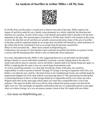 An Analysis of Sacrifice in Arthur Miller s All My Sons
In All My Sons sacrifice plays a crucial role in almost every part of the play. Miller explores the
impact of sacrifices made for one s family versus humanity as a whole, explicitly the direction and
intention of a sacrifice. As part of this essay, I will identify and explain what I consider to be the most
important in the play. The second aspect of sacrifice in All My Sons which I will examine in this essay
involves the idea that not all sacrifices are actually conscious decisions; many of the acts of sacrifice
in the play could be explained simply by an escape does Joe Keller kill himself as a final realisation of
the crimes that he has committed or just as an escape from the pressure around him?
When we first encounter the ... Show more content on Helpwriting.net ...
Furthermore, the concept of a fine hairline crack could also be grafted onto Keller as a person: he has
a serious and life threatening flaw which is only revealed after close inspection.
In a sense, throughout the play Miller is also suggesting that just as an individual can thoroughly
disrupt a family, so can an individual completely eviscerate a society linking back to the idea of a
small crack and its massive outcome. Just as Joe Keller s denials lead to his family being torn apart, so
Miller is implying that the same is true on a much larger humanitarian scale.
As well as sacrificing morality, it is clear that towards the climax of the play, Joe sacrifices
responsibility in order to preserve himself. On page 55 George is having an argument with Chris, Joe
Keller s son when he says: And he s the kind of boss to let a hundred and twenty one cylinder heads be
repaired and shipped out of his shop without even knowing about it? This questioning towards Keller
is interesting because it shows us that George thinks he is responsible and he even comes up with a
diligent retort later on the same page which makes Joe seem like a responsible boss; even to the
audience: The same Joe Keller who never left his shop without first going round to see that all the
lights were out. This seemingly un arguable confirmation that Joe is a responsible person is torn apart
when we witness George, in a very accusatory manner, shout at Ann: He simply told your father
... Get more on HelpWriting.net ...
 