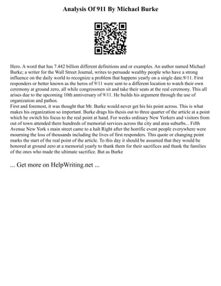 Analysis Of 911 By Michael Burke
Hero. A word that has 7.442 billion different definitions and or examples. An author named Michael
Burke; a writer for the Wall Street Journal, writes to persuade wealthy people who have a strong
influence on the daily world to recognize a problem that happens yearly on a single date.9/11. First
responders or better known as the heros of 9/11 were sent to a different location to watch their own
ceremony at ground zero, all while congressmen sit and take their seats at the real ceremony. This all
arises due to the upcoming 10th anniversary of 9/11. He builds his argument through the use of
organization and pathos.
First and foremost, it was thought that Mr. Burke would never get his his point across. This is what
makes his organization so important. Burke drags his thesis out to three quarter of the article at a point
which he switch his focus to the real point at hand. For weeks ordinary New Yorkers and visitors from
out of town attended there hundreds of memorial services across the city and area suburbs... Fifth
Avenue New York s main street came to a halt Right after the horrific event people everywhere were
mourning the loss of thousands including the lives of first responders. This quote or changing point
marks the start of the real point of the article. To this day it should be assumed that they would be
honored at ground zero at a memorial yearly to thank them for their sacrifices and thank the families
of the ones who made the ultimate sacrifice. But as Burke
... Get more on HelpWriting.net ...
 