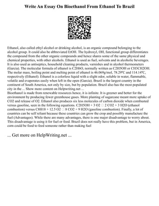 Write An Essay On Bioethanol From Ethanol To Brazil
Ethanol, also called ethyl alcohol or drinking alcohol, is an organic compound belonging to the
alcohol group. It could also be abbreviated EtOH. The hydroxyl, OH, functional group differentiates
the compound from the other organic compounds and hence shares some of the same physical and
chemical properties, with other alcohols. Ethanol is used as fuel, solvents and in alcoholic beverages.
It is also used as antiseptics, household cleaning products, varnishes and in alcohol thermometers
(Garcia). The molecular formula of ethanol is C2H6O, normally written as C2H5OH or CH3CH2OH.
The molar mass, boiling point and melting point of ethanol is 46.069g/mol, 78.29ºC and 114.14ºC,
respectively (Ethanol). Ethanol is a colorless liquid with a slight odor, soluble in water, flammable,
volatile and evaporates easily when left in the open (Garcia). Brazil is the largest country in the
continent of South America, not only by size, but by population. Brazil also has the most populated
city in the ... Show more content on Helpwriting.net ...
Bioethanol is made from renewable resources hence, it is infinite. It is greener and better for the
environment by producing fewer greenhouse gases. More planting of sugarcane meant more uptake of
CO2 and release of O2. Ethanol also produces six less molecules of carbon dioxide when combusted
versus gasoline, seen in the following equations. C2H5OH + 3 O2  2 CO2 + 3 H2O (ethanol
combustion) versus C8H18 + 12.5 O2  8 CO2 + 9 H2O (gasoline combustion). Finally, a lot of
countries can be self reliant because these countries can grow the crop and possibly manufacture the
fuel (Advantages). While there are many advantages, there is one major disadvantage to worry about.
This disadvantage is using it for fuel or food. Brazil does not really have this problem, but in America,
corn could be food to feed someone rather than making fuel
... Get more on HelpWriting.net ...
 