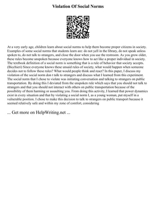 Violation Of Social Norms
At a very early age, children learn about social norms to help them become proper citizens in society.
Examples of some social norms that students learn are: do not yell in the library, do not speak unless
spoken to, do not talk to strangers, and close the door when you use the restroom. As you grow older,
these rules become unspoken because everyone knows how to act like a proper individual in society.
The textbook definition of a social norm is something that is a rule of behavior that society accepts.
(Bicchieri) Since everyone knows these unsaid rules of society, what would happen when someone
decides not to follow these rules? What would people think and react? In this paper, I discuss my
violation of the social norm don t talk to strangers and discuss what I learned from this experiment.
The social norm that I chose to violate was initiating conversation and talking to strangers on public
transportation. By doing this I deviated from the unspoken rule which says that you should not talk to
strangers and that you should not interact with others on public transportation because of the
possibility of them harming or assaulting you. From doing this activity, I learned that power dynamics
exist in every situation and that by violating a social norm I, as a young woman, put myself in a
vulnerable position. I chose to make this decision to talk to strangers on public transport because it
seemed relatively safe and within my zone of comfort, considering
... Get more on HelpWriting.net ...
 