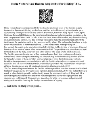Home Visitors Have Become Responsible For Meeting The...
Home visitors have become responsible for meeting the emotional needs of the families in early
intervention. Because of this they need to have a skill set to be able to work with culturally, socio
economically and linguistically diverse families. Brotherson, Summers, Naig, Kyzar, Friend, Epley,
Gotto and Turnbull (2010) discuss the importance of families and early intervention specialists as the
main component of home visits. In order to see how these partnerships worked, they interviewed early
interventionists and families. The data collected was used to study the emotional needs of both the
families and the specialists and how they were met and by whom. The authors also found that in order
for an emotional bond to happen between the ... Show more content on Helpwriting.net ...
For some of the parents in the study, they struggled with their child s physical or emotional delay and
in essence felt a sense of sorrow when it came to their child. The providers were viewed as their hope
for their child. In the study, there were also a few families who faced several emotional needs.
The families were not the only ones to face emotional needs. Early intervention specialists also
demonstrated a sense of urgency in helping the child not only overcome the delay but also prevent
further delays. Many of these providers also had a feeling of stress due to their case overloads.
Providers also experienced emotional distress with the families who had more complex emotional
needs and thus felt inadequate to help them. Furthermore, providers who entered homes which were
different from their own, also felt emotional discomfort. (Brotherson et al., 2010)
The first partnership pattern between the families and their providers identified was one in which both
the family s needs and the provider s needs were met. (Brotherson et al., 2010) This partnership was a
match in where both the provider and the family shared the same emotional need. They both felt a
sense of urgency to help the child and intern worked together to aid the child s progression. The
sessions were child focused. The parent was focused on her child s progression and participated
during the home visits. Meeting the family s emotional need of urgency
... Get more on HelpWriting.net ...
 